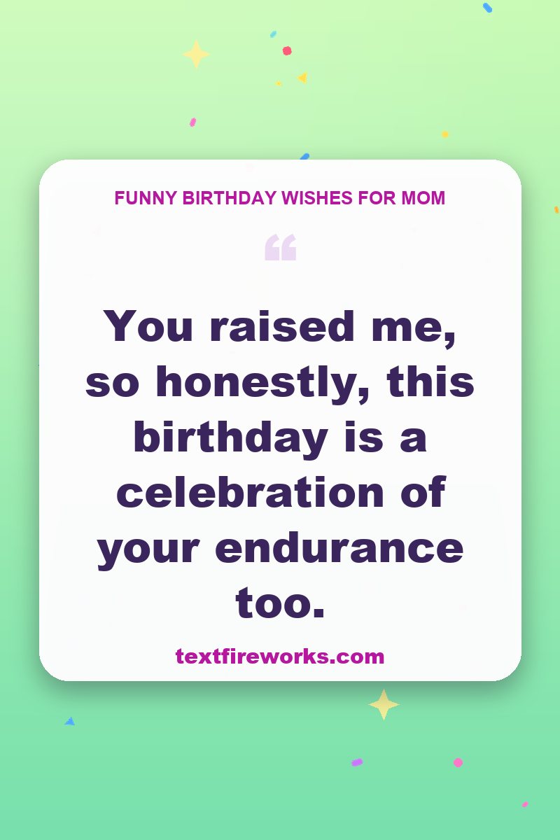 You raised me, so honestly, this birthday is a celebration of your endurance too.